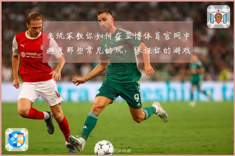 老玩家教你如何在亚博体育官网中避开那些常见的坑，保证你的游戏体验更顺畅！