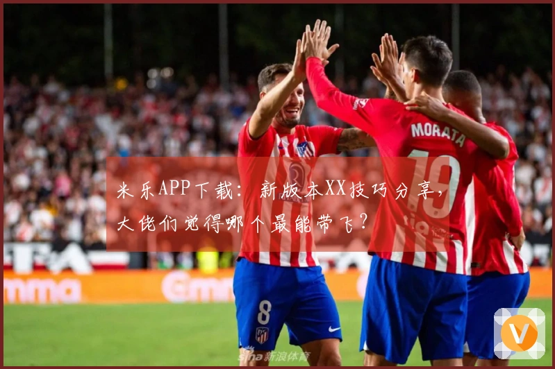 米乐APP下载：新版本XX技巧分享，大佬们觉得哪个最能带飞？