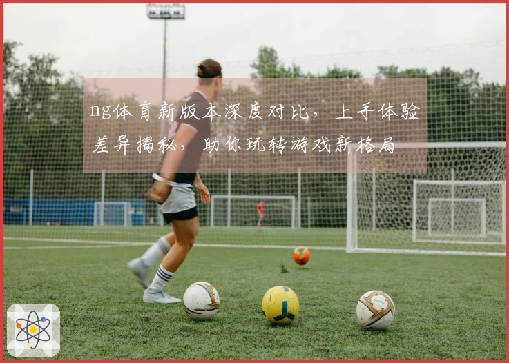 ng体育新版本深度对比，上手体验差异揭秘，助你玩转游戏新格局