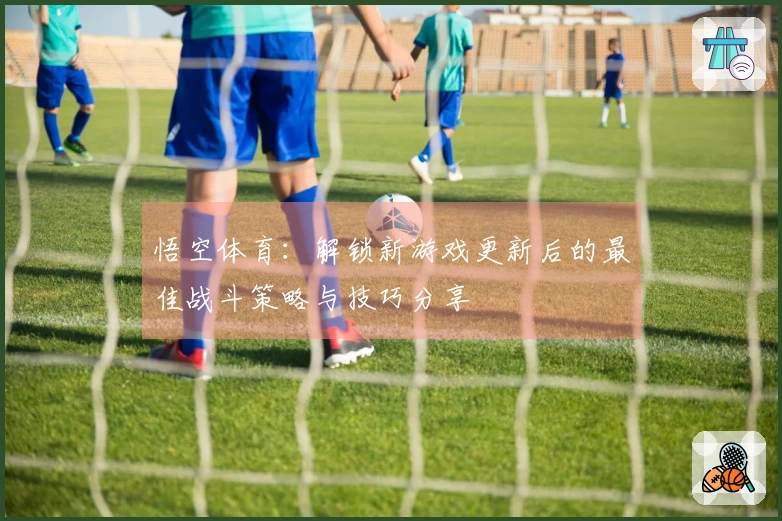 悟空体育：解锁新游戏更新后的最佳战斗策略与技巧分享